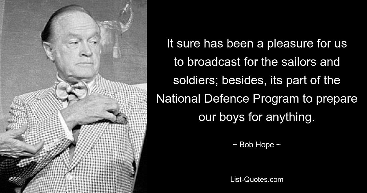 It sure has been a pleasure for us to broadcast for the sailors and soldiers; besides, its part of the National Defence Program to prepare our boys for anything. — © Bob Hope