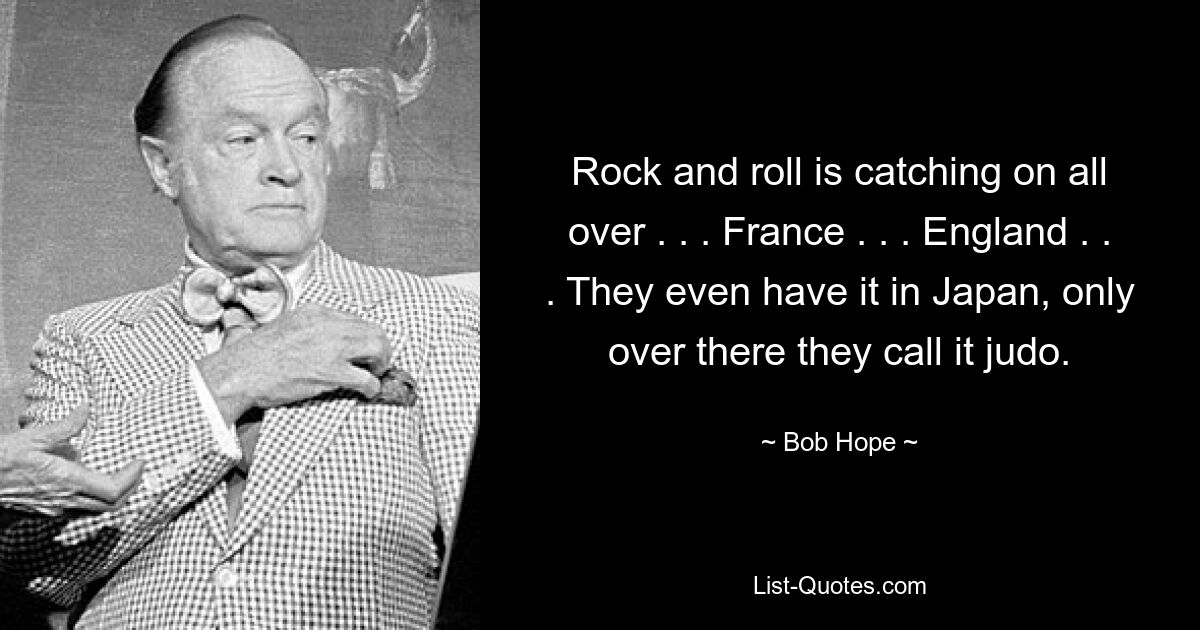 Rock and roll is catching on all over . . . France . . . England . . . They even have it in Japan, only over there they call it judo. — © Bob Hope