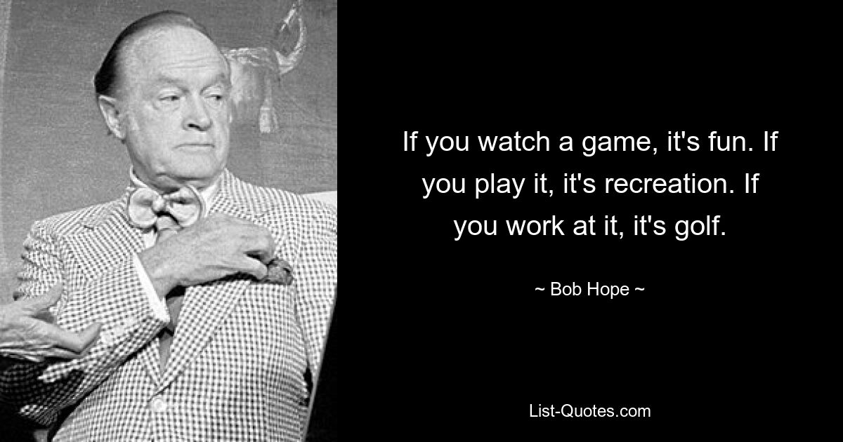 If you watch a game, it's fun. If you play it, it's recreation. If you work at it, it's golf. — © Bob Hope