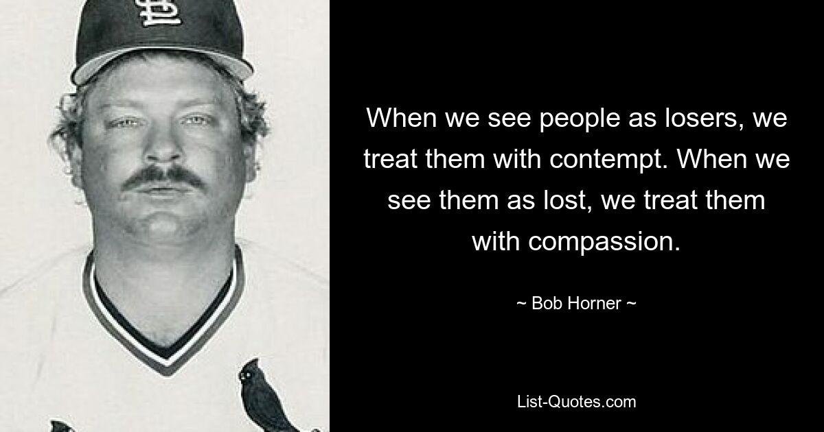 When we see people as losers, we treat them with contempt. When we see them as lost, we treat them with compassion. — © Bob Horner