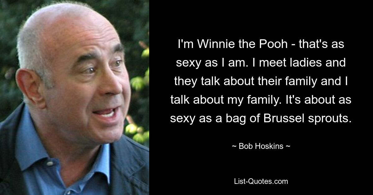 I'm Winnie the Pooh - that's as sexy as I am. I meet ladies and they talk about their family and I talk about my family. It's about as sexy as a bag of Brussel sprouts. — © Bob Hoskins