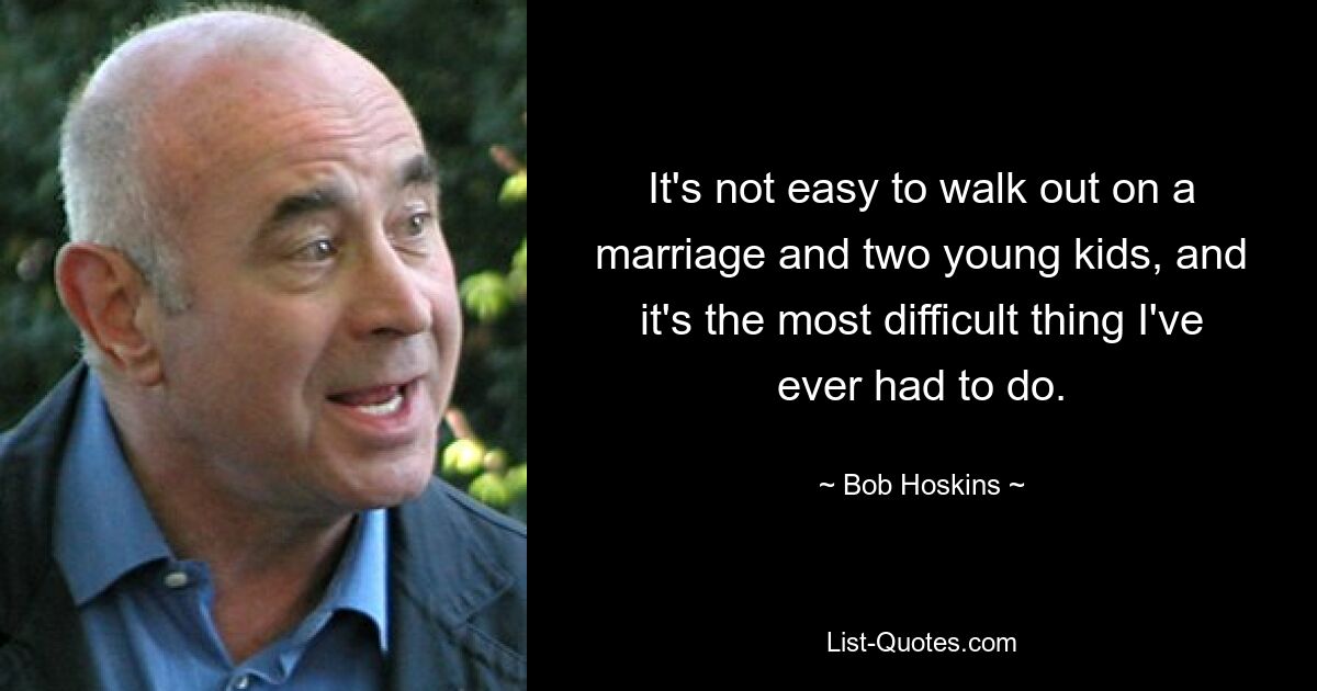 It's not easy to walk out on a marriage and two young kids, and it's the most difficult thing I've ever had to do. — © Bob Hoskins