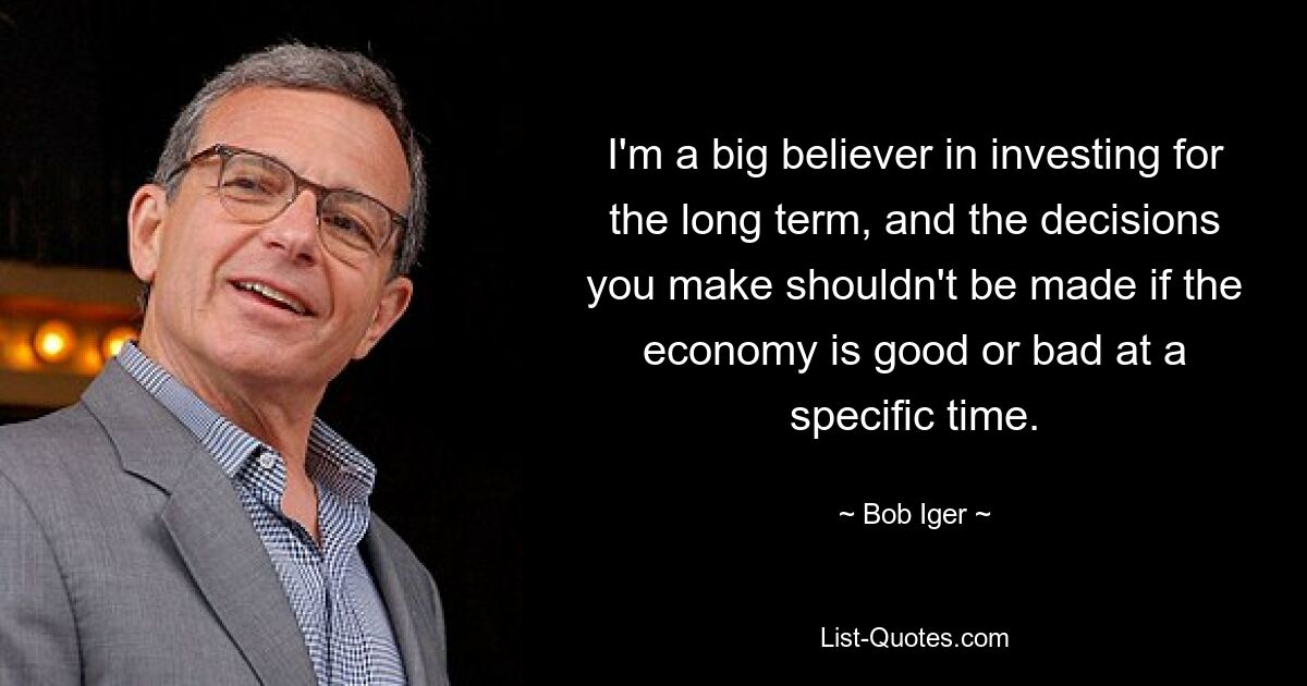 I'm a big believer in investing for the long term, and the decisions you make shouldn't be made if the economy is good or bad at a specific time. — © Bob Iger