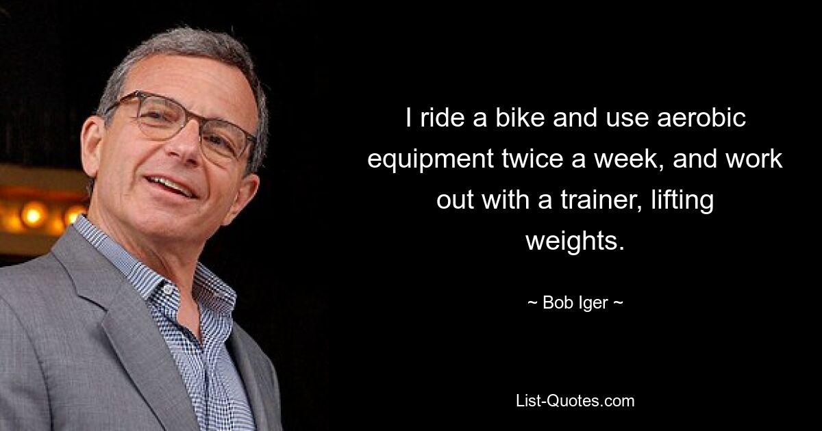 I ride a bike and use aerobic equipment twice a week, and work out with a trainer, lifting weights. — © Bob Iger