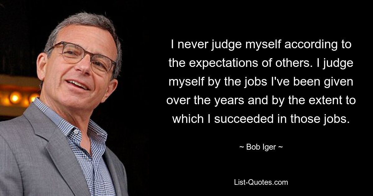 I never judge myself according to the expectations of others. I judge myself by the jobs I've been given over the years and by the extent to which I succeeded in those jobs. — © Bob Iger