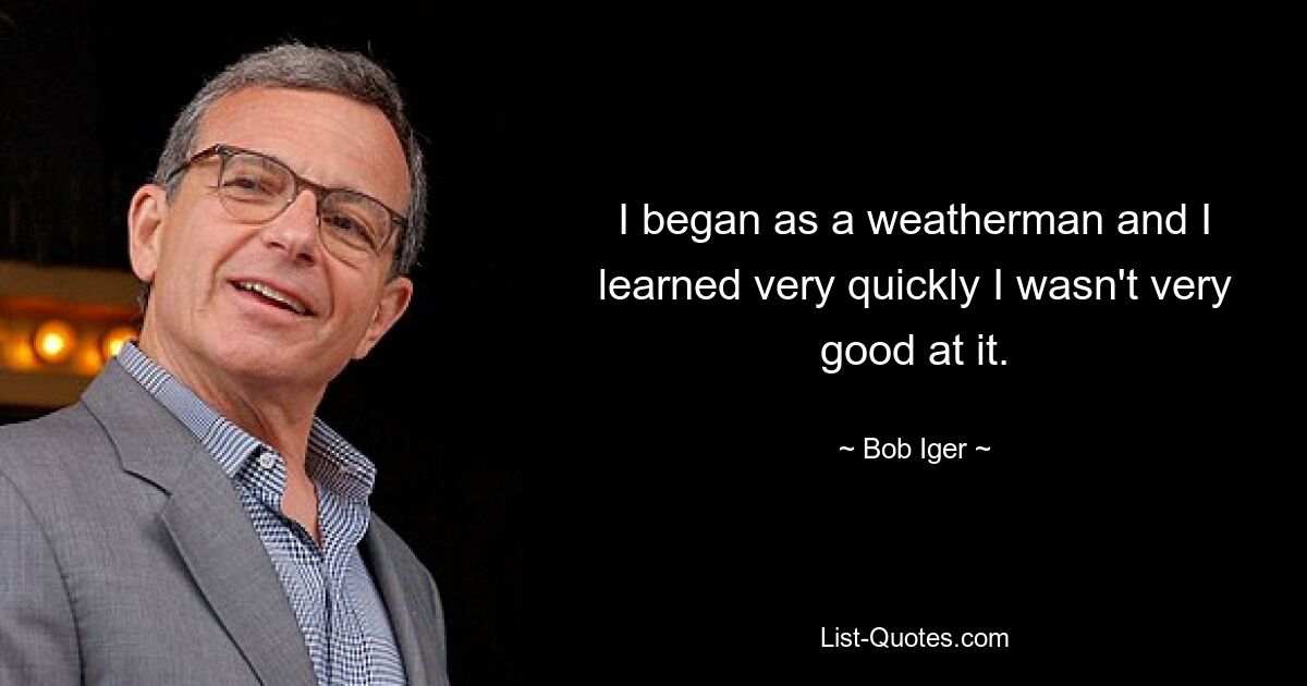 I began as a weatherman and I learned very quickly I wasn't very good at it. — © Bob Iger