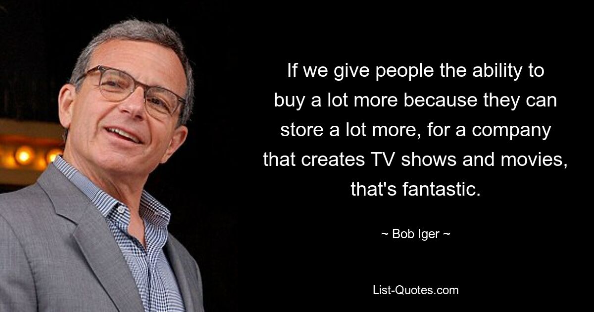 If we give people the ability to buy a lot more because they can store a lot more, for a company that creates TV shows and movies, that's fantastic. — © Bob Iger