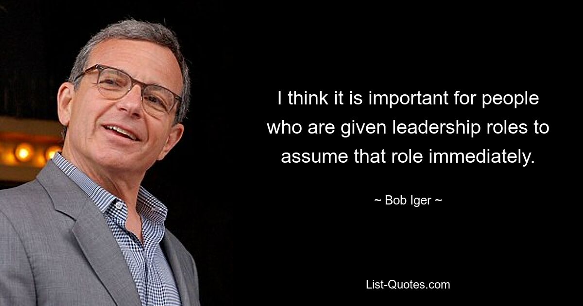 I think it is important for people who are given leadership roles to assume that role immediately. — © Bob Iger