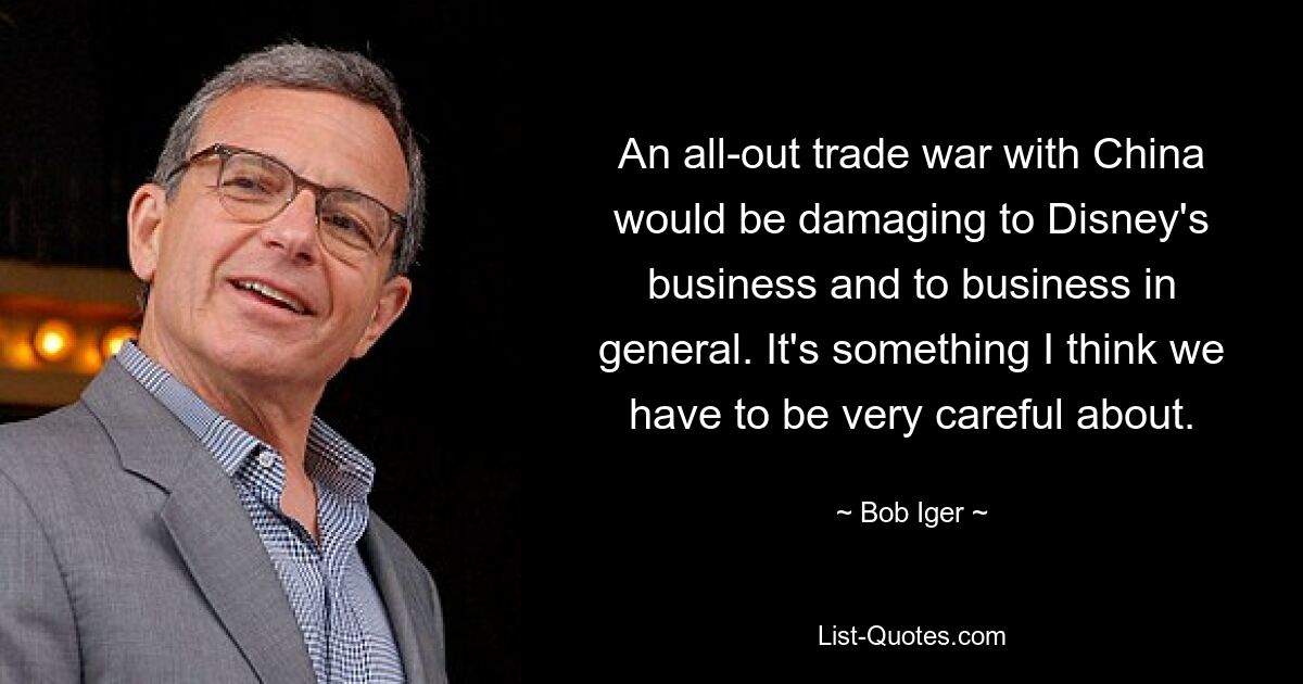 An all-out trade war with China would be damaging to Disney's business and to business in general. It's something I think we have to be very careful about. — © Bob Iger