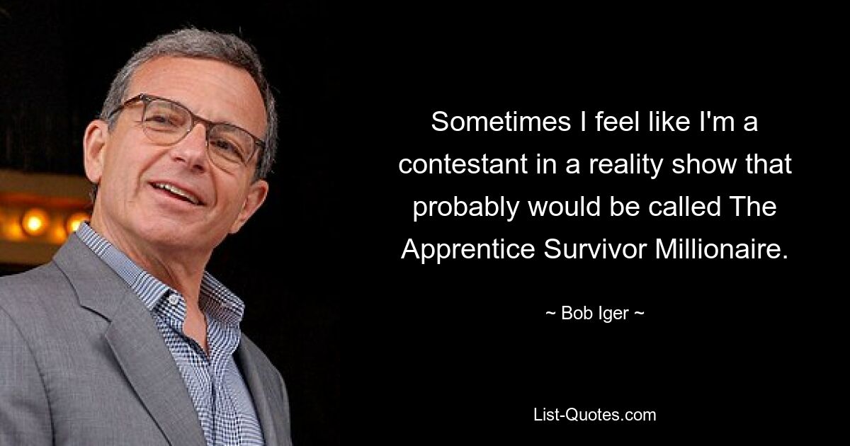 Sometimes I feel like I'm a contestant in a reality show that probably would be called The Apprentice Survivor Millionaire. — © Bob Iger