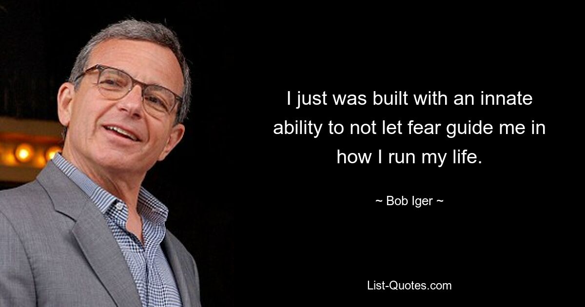 I just was built with an innate ability to not let fear guide me in how I run my life. — © Bob Iger