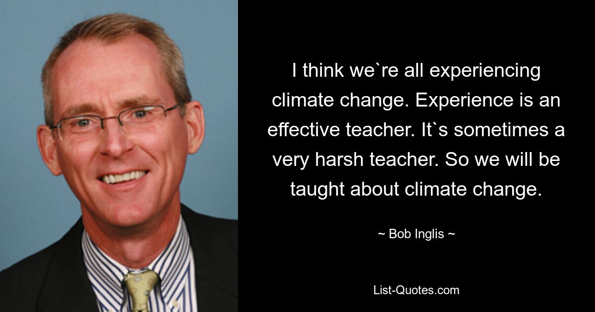 I think we`re all experiencing climate change. Experience is an effective teacher. It`s sometimes a very harsh teacher. So we will be taught about climate change. — © Bob Inglis