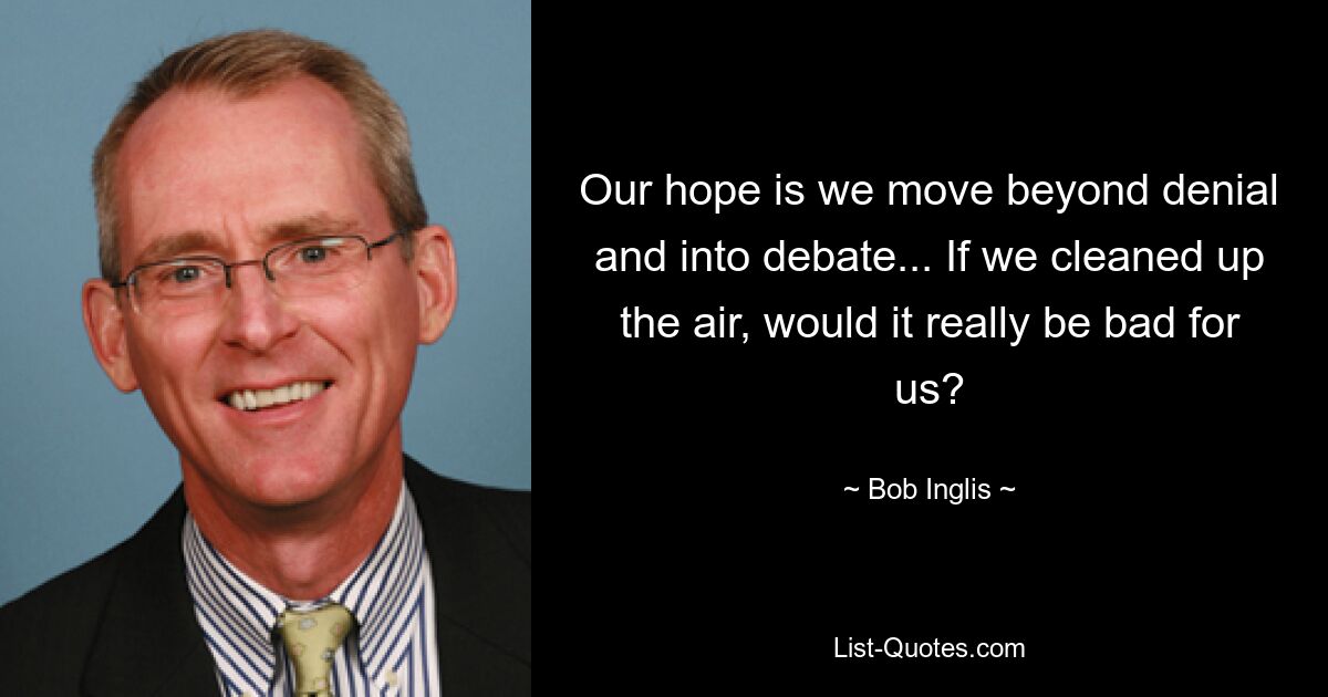 Our hope is we move beyond denial and into debate... If we cleaned up the air, would it really be bad for us? — © Bob Inglis