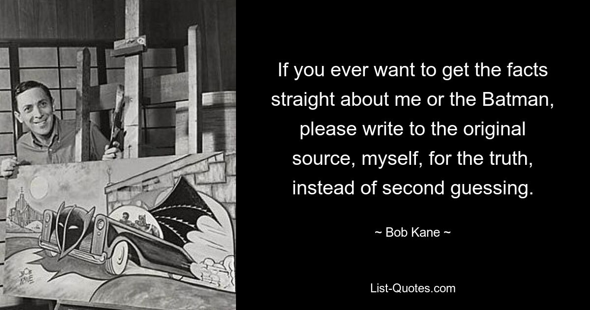 If you ever want to get the facts straight about me or the Batman, please write to the original source, myself, for the truth, instead of second guessing. — © Bob Kane