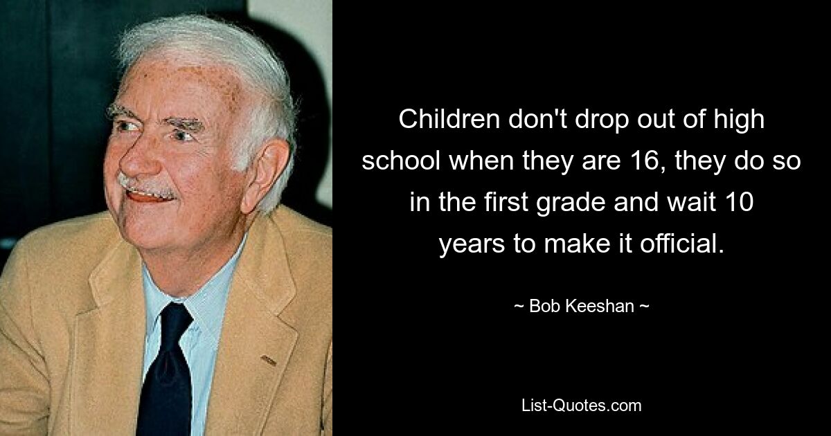 Children don't drop out of high school when they are 16, they do so in the first grade and wait 10 years to make it official. — © Bob Keeshan