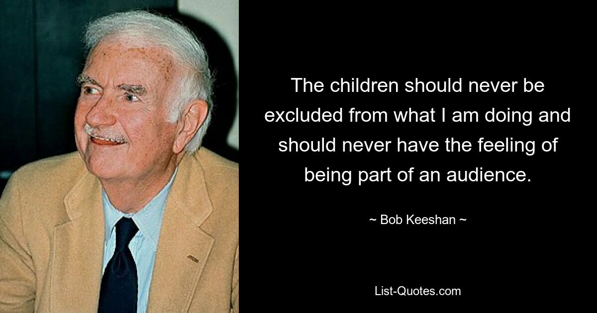 The children should never be excluded from what I am doing and should never have the feeling of being part of an audience. — © Bob Keeshan