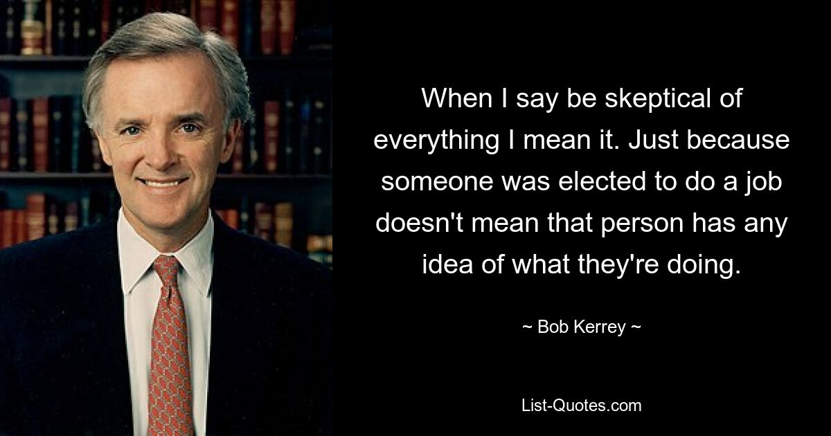 When I say be skeptical of everything I mean it. Just because someone was elected to do a job doesn't mean that person has any idea of what they're doing. — © Bob Kerrey