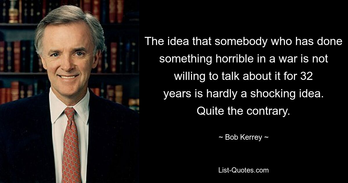 The idea that somebody who has done something horrible in a war is not willing to talk about it for 32 years is hardly a shocking idea. Quite the contrary. — © Bob Kerrey