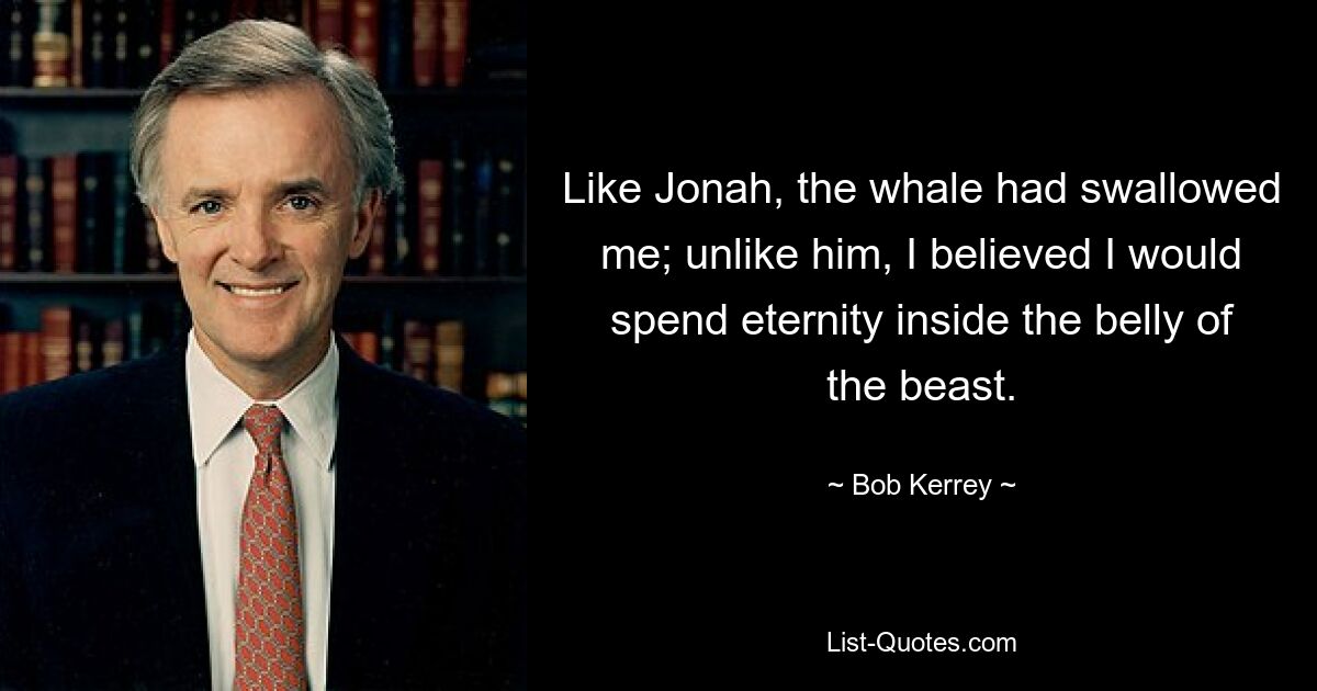 Like Jonah, the whale had swallowed me; unlike him, I believed I would spend eternity inside the belly of the beast. — © Bob Kerrey