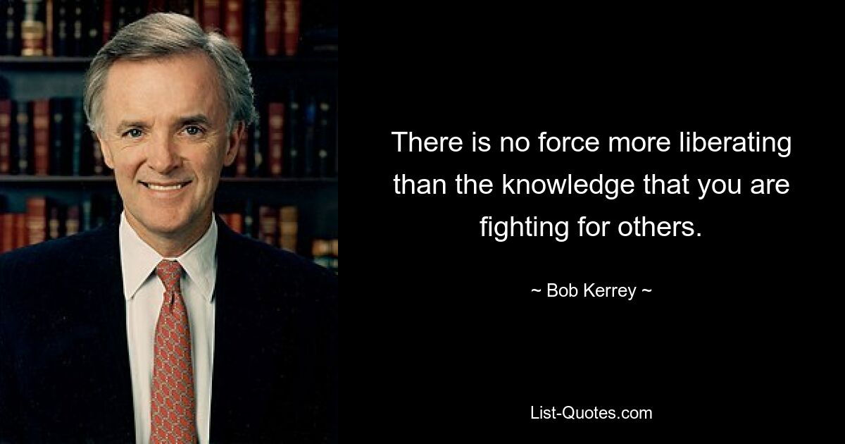 There is no force more liberating than the knowledge that you are fighting for others. — © Bob Kerrey