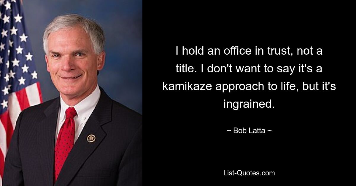 I hold an office in trust, not a title. I don't want to say it's a kamikaze approach to life, but it's ingrained. — © Bob Latta