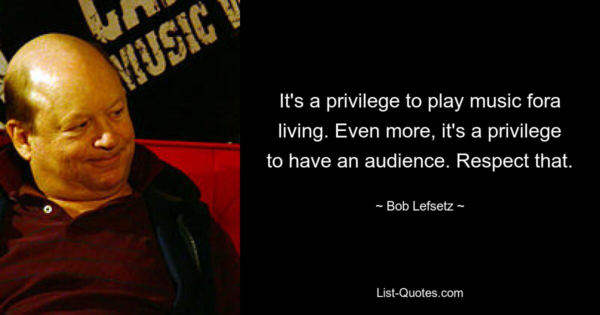 It's a privilege to play music fora living. Even more, it's a privilege to have an audience. Respect that. — © Bob Lefsetz