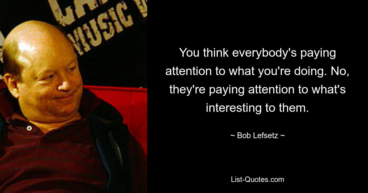 You think everybody's paying attention to what you're doing. No, they're paying attention to what's interesting to them. — © Bob Lefsetz