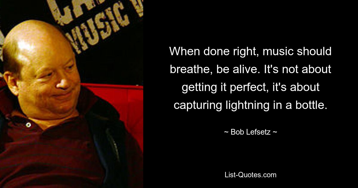 When done right, music should breathe, be alive. It's not about getting it perfect, it's about capturing lightning in a bottle. — © Bob Lefsetz