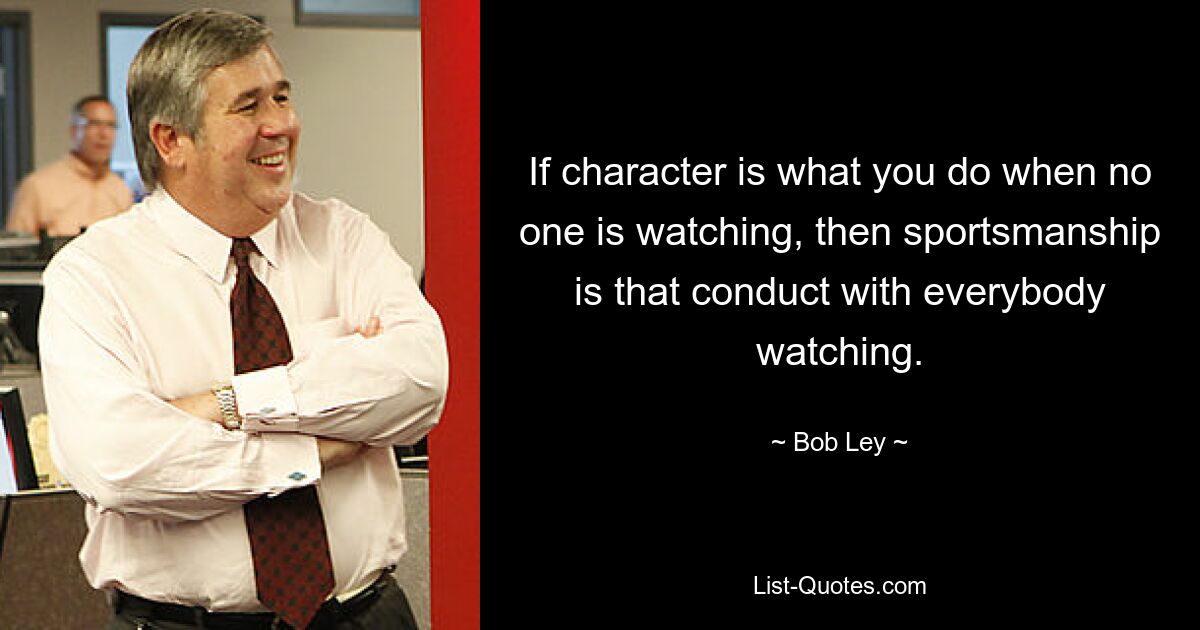 If character is what you do when no one is watching, then sportsmanship is that conduct with everybody watching. — © Bob Ley