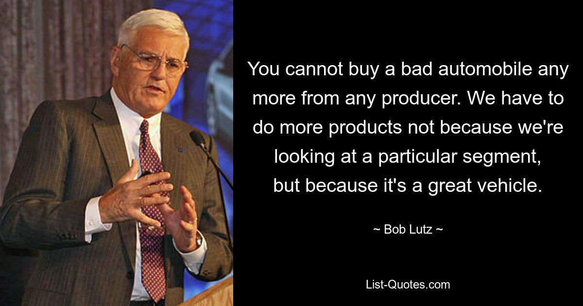 You cannot buy a bad automobile any more from any producer. We have to do more products not because we're looking at a particular segment, but because it's a great vehicle. — © Bob Lutz