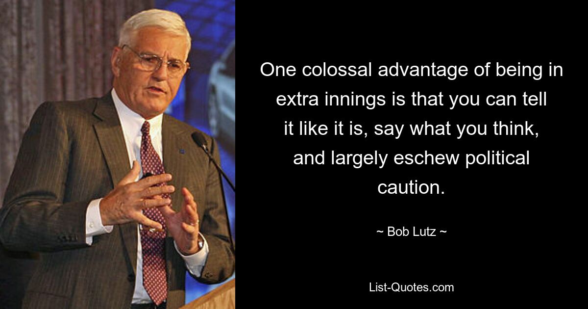 One colossal advantage of being in extra innings is that you can tell it like it is, say what you think, and largely eschew political caution. — © Bob Lutz