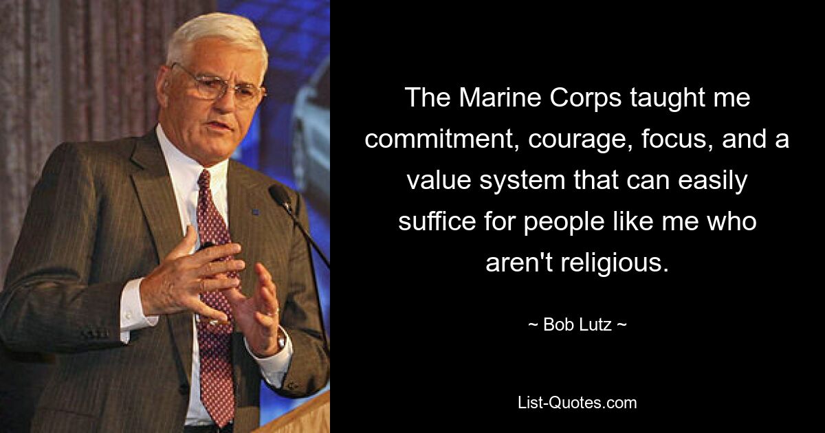 The Marine Corps taught me commitment, courage, focus, and a value system that can easily suffice for people like me who aren't religious. — © Bob Lutz