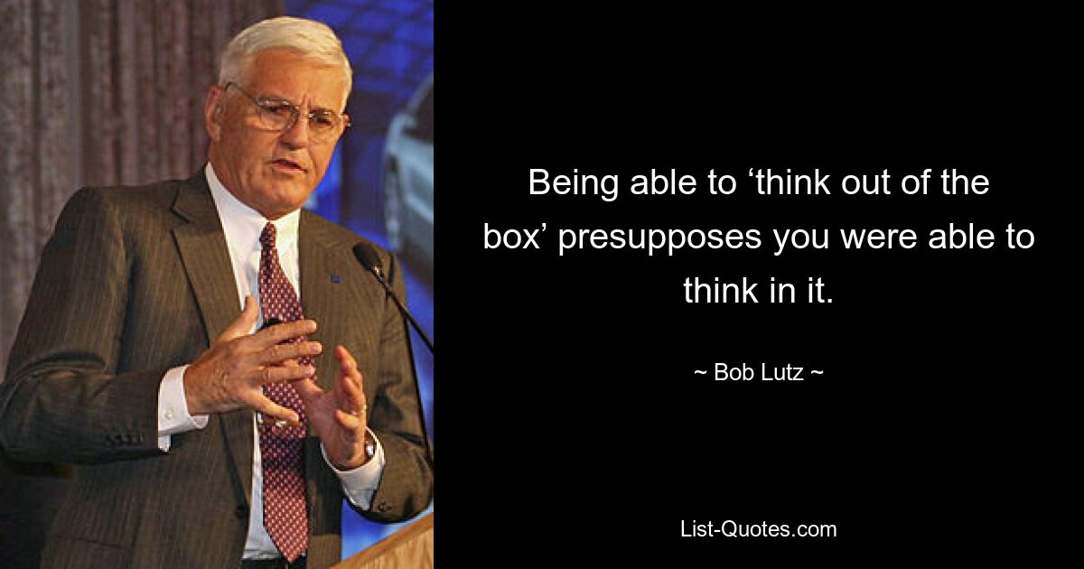 Being able to ‘think out of the box’ presupposes you were able to think in it. — © Bob Lutz