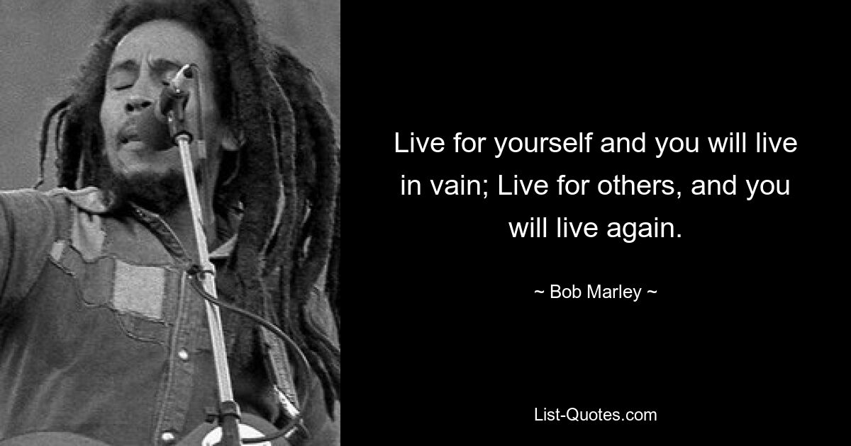 Live for yourself and you will live in vain; Live for others, and you will live again. — © Bob Marley