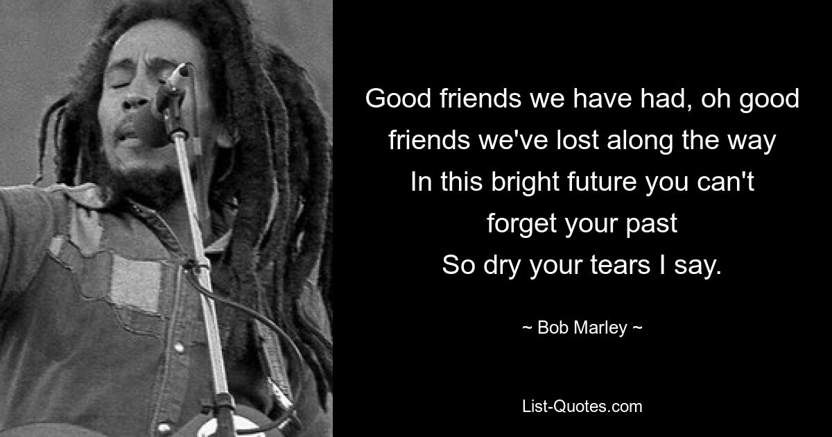 Good friends we have had, oh good friends we've lost along the way
In this bright future you can't forget your past
So dry your tears I say. — © Bob Marley