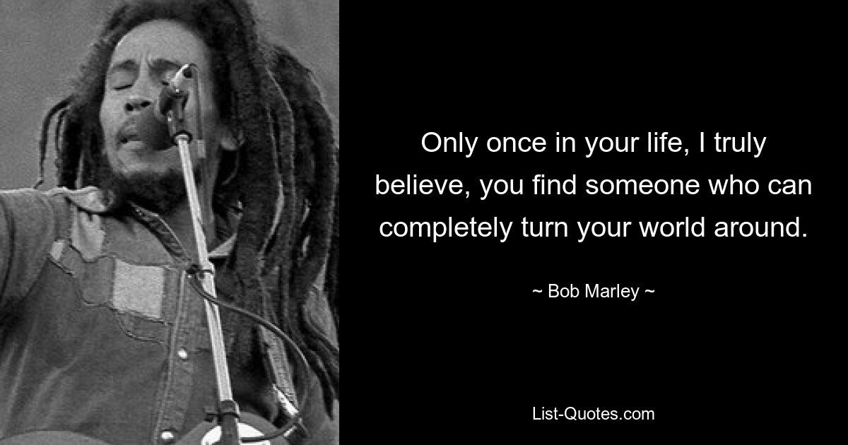 Only once in your life, I truly believe, you find someone who can completely turn your world around. — © Bob Marley