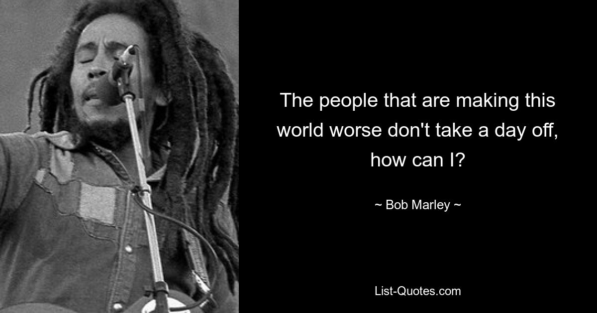 The people that are making this world worse don't take a day off, how can I? — © Bob Marley