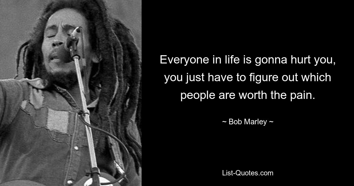 Everyone in life is gonna hurt you, you just have to figure out which people are worth the pain. — © Bob Marley