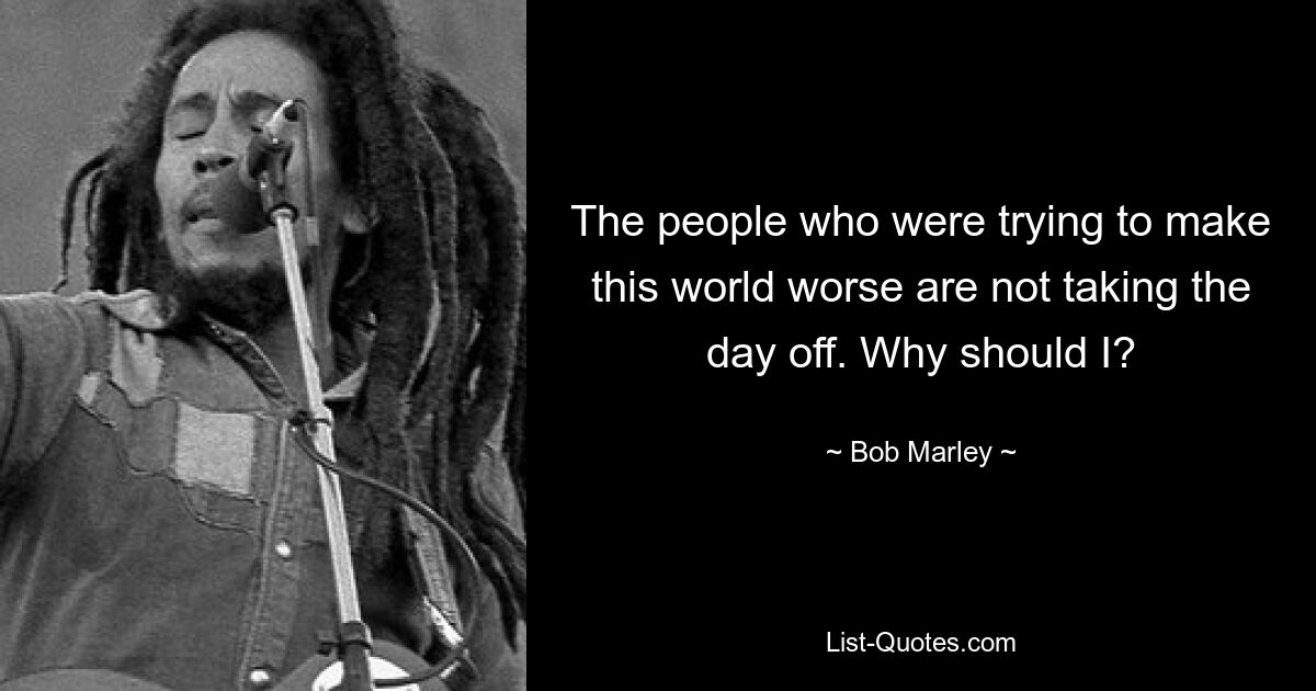 The people who were trying to make this world worse are not taking the day off. Why should I? — © Bob Marley