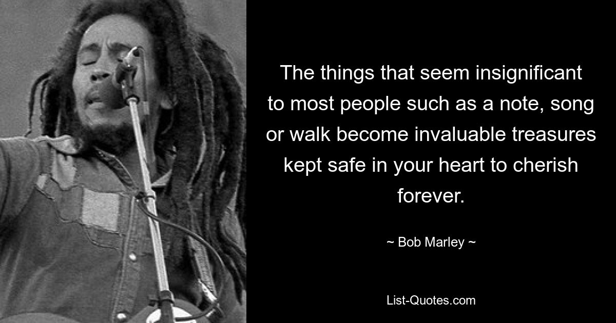 The things that seem insignificant to most people such as a note, song or walk become invaluable treasures kept safe in your heart to cherish forever. — © Bob Marley