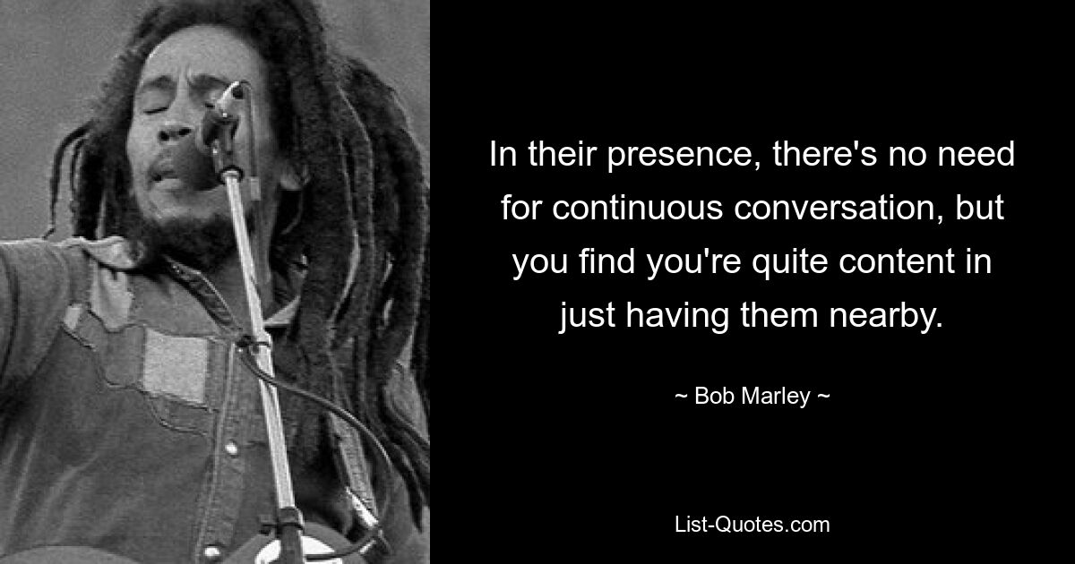 In their presence, there's no need for continuous conversation, but you find you're quite content in just having them nearby. — © Bob Marley