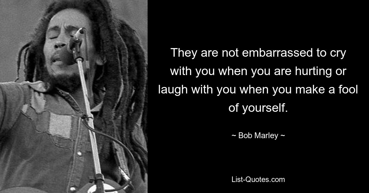 They are not embarrassed to cry with you when you are hurting or laugh with you when you make a fool of yourself. — © Bob Marley