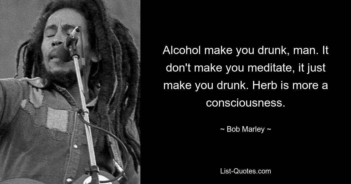 Alcohol make you drunk, man. It don't make you meditate, it just make you drunk. Herb is more a consciousness. — © Bob Marley