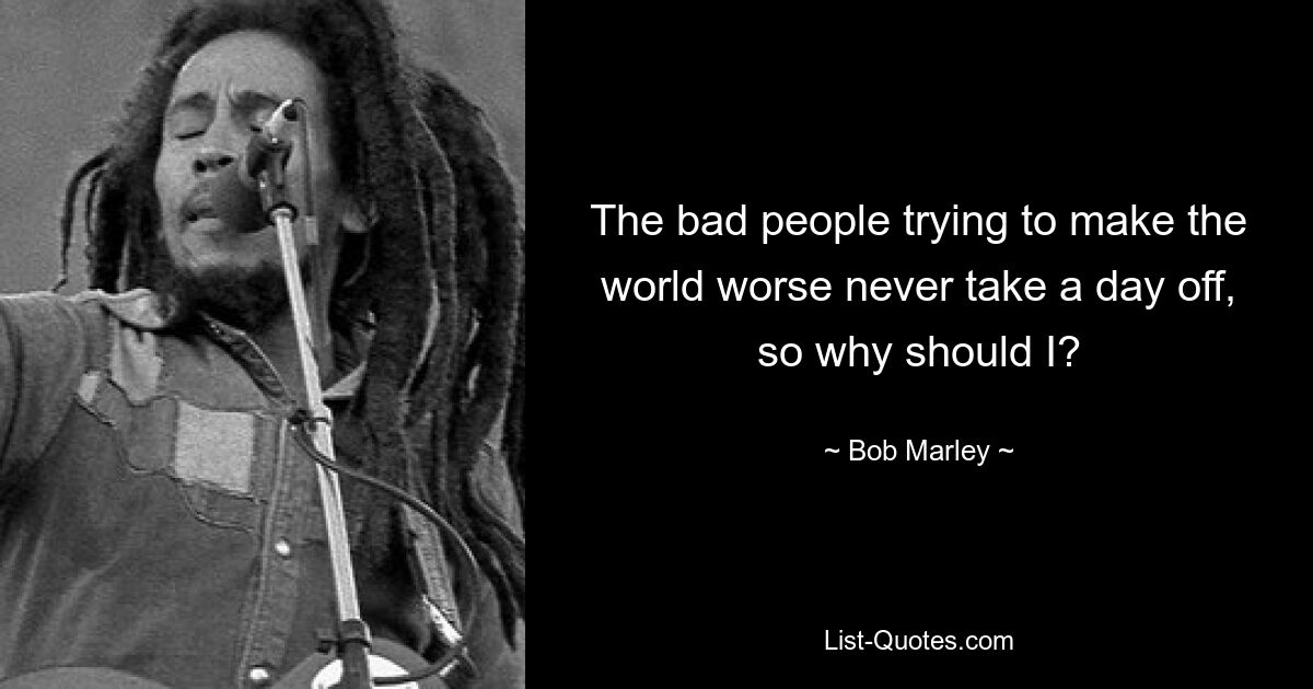 The bad people trying to make the world worse never take a day off, so why should I? — © Bob Marley