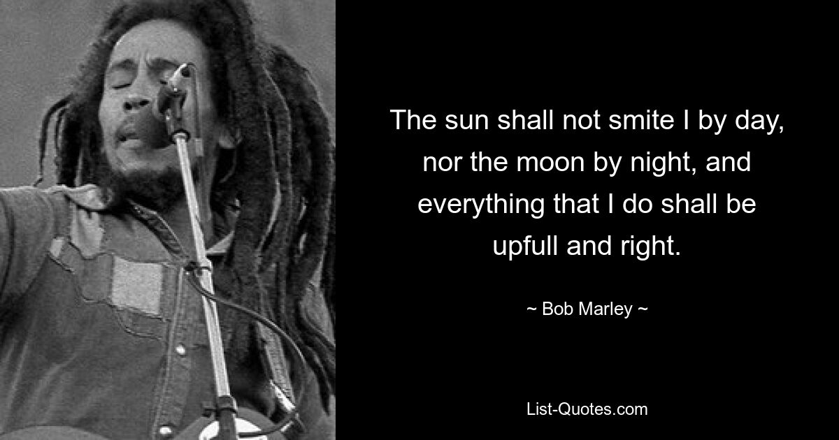 The sun shall not smite I by day, nor the moon by night, and everything that I do shall be upfull and right. — © Bob Marley