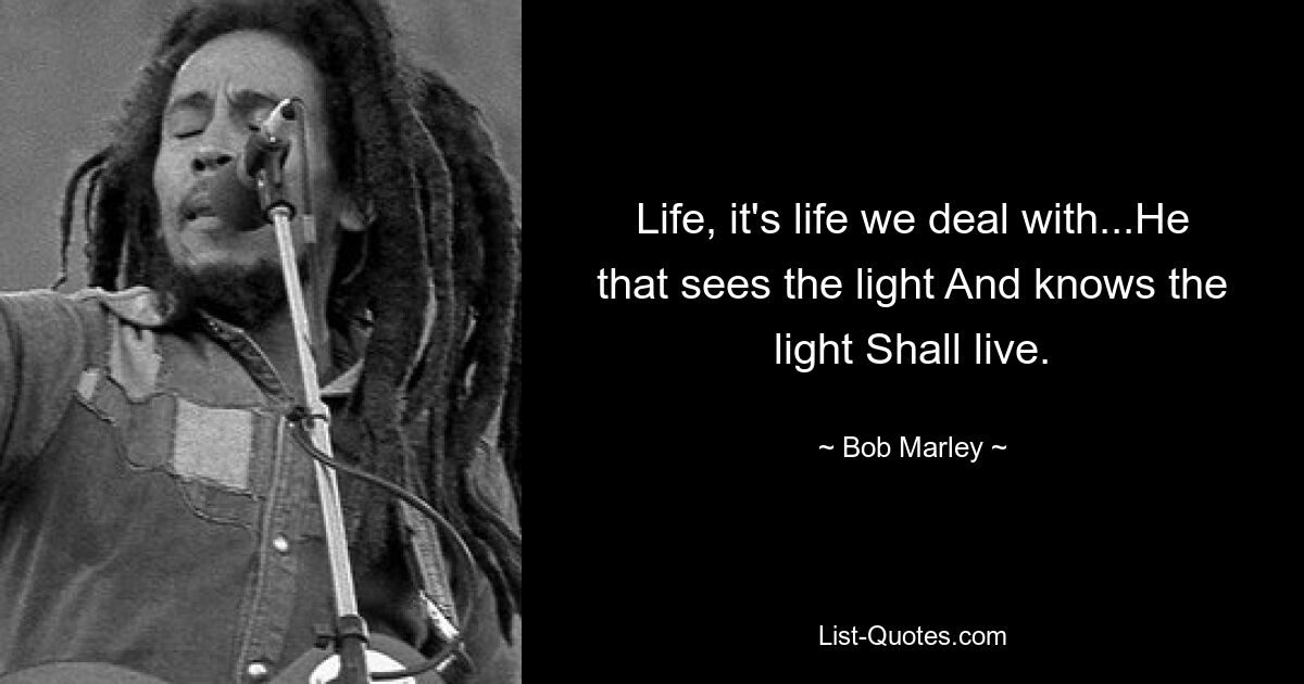 Life, it's life we deal with...He that sees the light And knows the light Shall live. — © Bob Marley