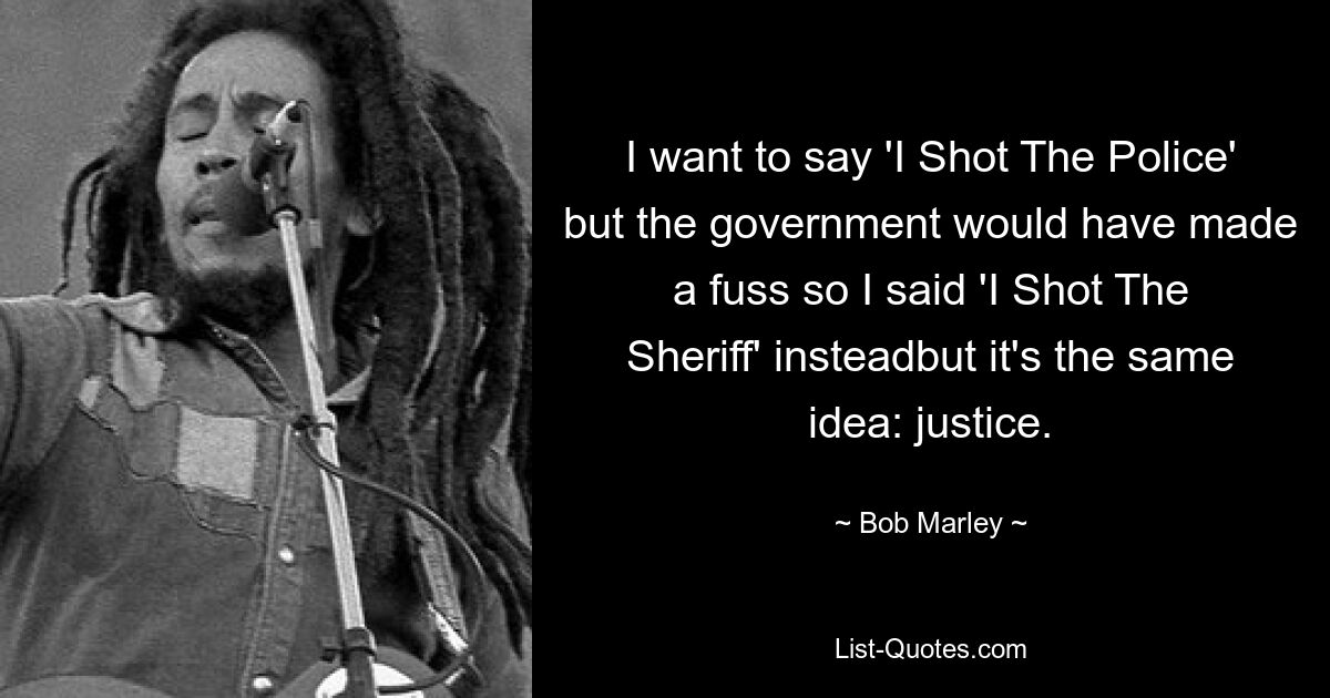 I want to say 'I Shot The Police' but the government would have made a fuss so I said 'I Shot The Sheriff' insteadbut it's the same idea: justice. — © Bob Marley