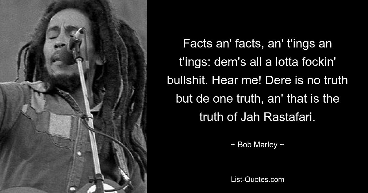 Facts an' facts, an' t'ings an t'ings: dem's all a lotta fockin' bullshit. Hear me! Dere is no truth but de one truth, an' that is the truth of Jah Rastafari. — © Bob Marley