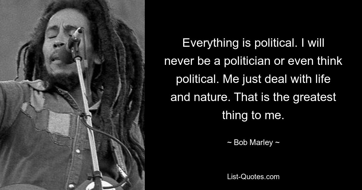 Everything is political. I will never be a politician or even think political. Me just deal with life and nature. That is the greatest thing to me. — © Bob Marley