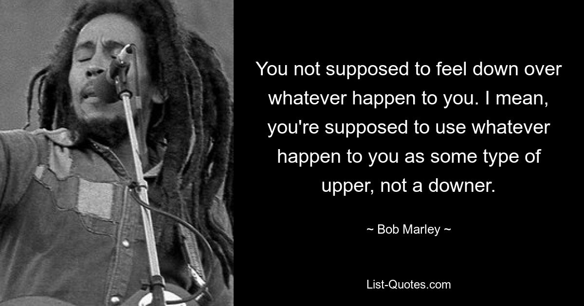 You not supposed to feel down over whatever happen to you. I mean, you're supposed to use whatever happen to you as some type of upper, not a downer. — © Bob Marley